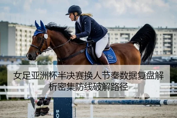 女足亚洲杯半决赛换人节奏数据复盘解析密集防线破解路径