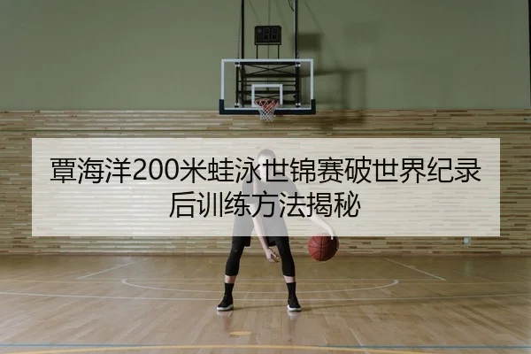 覃海洋200米蛙泳世锦赛破世界纪录后训练方法揭秘
